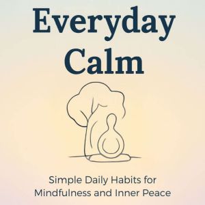 Everyday Calm: Simple Daily Habits for Mindfulness and Inner Peace: A Practical Guide to Mindful Living