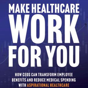 Make Healthcare Work for You: How CEOs Can Transform Employee Benefits and Reduce Medical Spending with Aspirational Healthcare