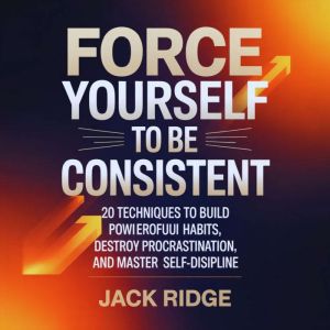 Force Yourself to be Consistent: 20 Techniques to Build Powerful Habits, Destroy Procrastination, and Master Self-Discipline