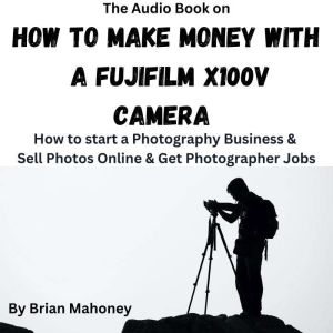 The Audio Book on How To Make Money With A Fujifilm X100V: How to start a Photography Business & Sell Photos Online & Get Phot