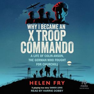 Why I Became an X Troop Commando: A Life of Colin Anson, the German who Fought for Churchill