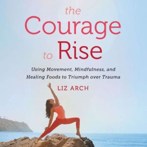 The Courage to Rise: Using Movement, Mindfulness, and Healing Foods to Triumph Over Trauma, Liz Arch