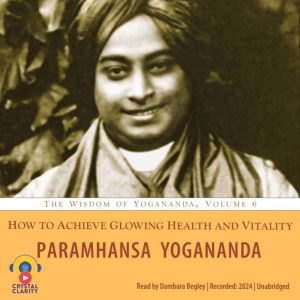 How to Achieve Glowing Health and Vitality: The Wisdom of Yogananda, Volume 6