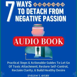 7 WAYS TO DETACH FROM NEGATIVE PASSION: Practical Steps & Actionable Guides To Let Go Of Toxic Attachment, Restore Self-Contro