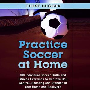 Practice Soccer At Home: 100 Individual Soccer Drills and Fitness Exercises to Improve Ball Control, Shooting and Stamina In Your Home and Backyard, Chest Dugger