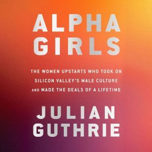 Alpha Girls: The Women Upstarts Who Took On Silicon Valley's Male Culture and Made the Deals  of a Lifetime, Julian Guthrie
