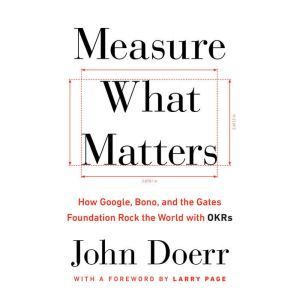 Measure What Matters: How Google, Bono, and the Gates Foundation Rock the World with OKRs, John Doerr