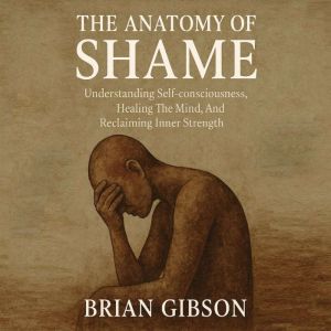 The Anatomy of Shame: Understanding Self-consciousness, Healing The Mind, And Reclaiming Inner Strength
