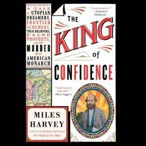The King of Confidence: A Tale of Utopian Dreamers, Frontier Schemers, True Believers, False Prophets, and the Murder of an American Monarch, Miles Harvey