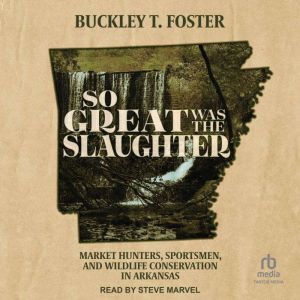 So Great Was the Slaughter: Market Hunters, Sportsmen, and Wildlife Conservation in Arkansas