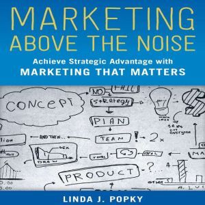 Marketing Above the Noise Achieve Strategic Advantage with Marketing that Matters, Linda J. Popky