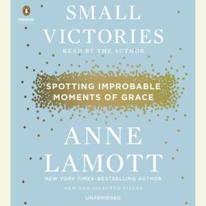 Small Victories Spotting Improbable Moments of Grace, Anne Lamott