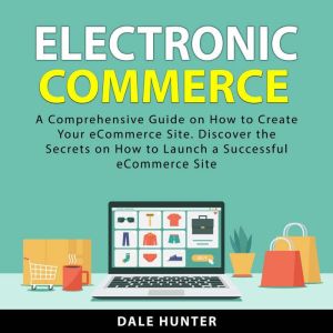 Electronic Commerce: A Comprehensive Guide on How to Create Your eCommerce Site. Discover the Secrets on How to Launch a Succe