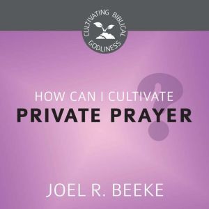 How Can I Cultivate Private Prayer?, Joel R. Beeke