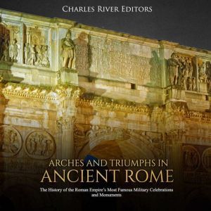 Arches and Triumphs in Ancient Rome: The History of the Roman Empire's Most Famous Military Celebrations and Monuments, Charles River Editors