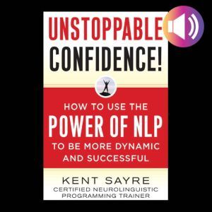 Unstoppable Confidence: How to Use the Power of NLP to Be More Dynamic and Successful, Kent Sayre