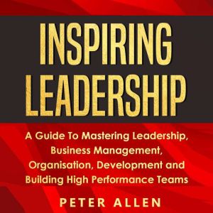 Inspiring Leadership: A Guide To Mastering Leadership, Business Management, Organisation, Development and Building High Perfor