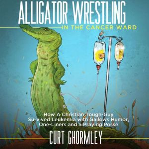 Alligator Wrestling in the Cancer Ward: How a Christian Tough-Guy Survived Leukemia with Gallows Humor, One-Liners and a Prayi