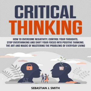 Critical Thinking: How to Overcome Negativity, Control your Thoughts, Stop Overthinking and Shift your Focus into Positive Thi