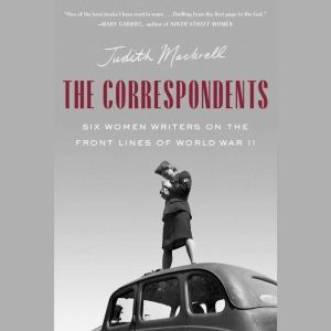 The Correspondents Six Women Writers on the Front Lines of World War II, Judith Mackrell