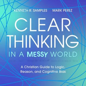 Clear Thinking in a Messy World: A Christian Guide to Logic, Reason, and Cognitive Bias