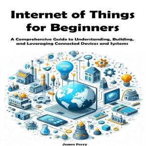 Internet of Things for Beginners: A Comprehensive Guide to Understanding, Building, and Leveraging Connected Devices and Syste