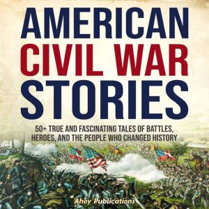 American Civil War Stories: 50 True and Fascinating Tales of Battles, Heroes, and the People Who Changed History