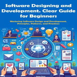 Software Designing and Development. Clear Guide  for Beginners: Mastering Software Design and Development.  Principles, Patter
