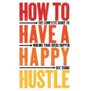 How to Have a Happy Hustle: The Complete Guide to Making Your Ideas Happen