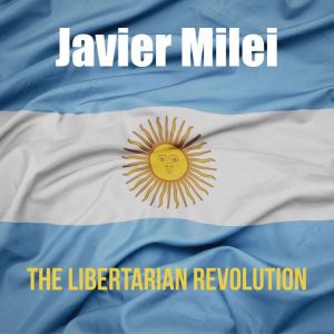 Javier Milei: The Libertarian Revolution.