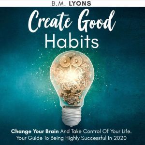 Create Good Habits: Change Your Brain And Take Control Of Your Life. Your Guide To Being Highly Successful In 2020
