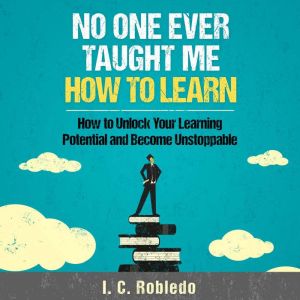 No One Ever Taught Me How to Learn: How to Unlock Your Learning Potential and Become Unstoppable, I. C. Robledo