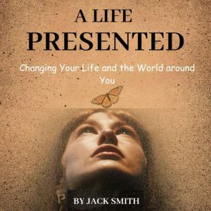 A Life Presented: Changing Your Life and the World around You