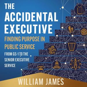 The Accidental Executive: Finding Purpose in Public Service: From GS-1 to the Senior Executive Service