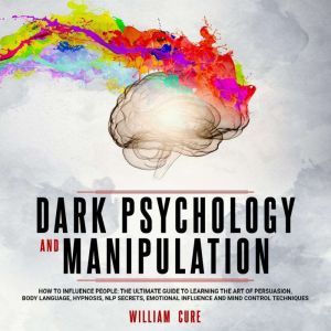 Dark Psychology and Manipulation How To Influence People: The Ultimate Guide To Learning The Art of Persuasion, Body Language, Hypnosis, NLP Secrets, Emotional Influence And Mind Control Techniques, william cure