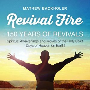 Revival Fire, 150 Years of Revivals: Spiritual Awakenings and Moves of the Holy Spirit, Days of Heaven on Earth!