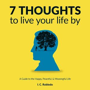 7 Thoughts to Live Your Life By: A Guide to the Happy, Peaceful, & Meaningful Life, I. C. Robledo