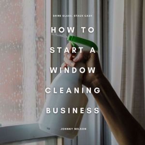 How to Start a Window Cleaning Business: Shine Glass, Stack Cash: A Step-by-Step Guide to Building a Residential and Commercia