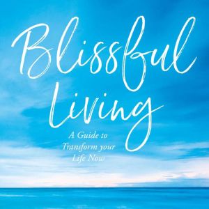 Blissful Living: A Guide to Transform your Life Now