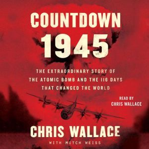 Countdown 1945 The Extraordinary Story of the Atomic Bomb and the 116 Days That Changed the World, Chris Wallace