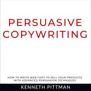 Persuasive Copywriting: How To Write Web Copy To Sell Your Products With Advanced Persuasion Techniques, Kenneth Pittman