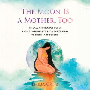 The Moon Is a Mother, Too: Rituals and Recipes for a Magical Pregnancy, from Conception to Birth - and Beyond