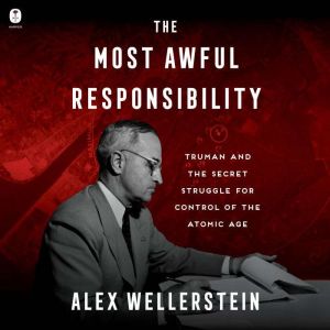 The Most Awful Responsibility: Truman and the Secret Struggle for Control of the Atomic Age