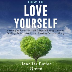 How To Love Yourself: Learning To Love Yourself Despite Being Unloved, Feeling Self-Hatred, And Having Self-Loathing
