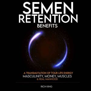 Semen Retention Benefits: A Transmutation of Your Life Energy; Masculinity, Money, Muscles & Real Manhood