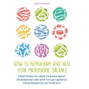 How to Reprogram and Heal your Microbiome Balance: Everything You Need to Know About Microbiomes and How You Get Benefits From
