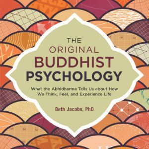 The Original Buddhist Psychology What the Abhidharma Tells Us About How We Think, Feel, and Experience Life, Beth Jacobs, Ph.D.
