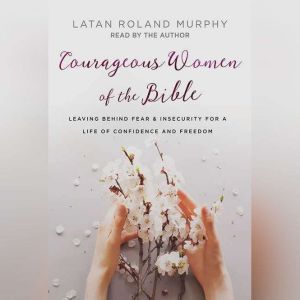 Courageous Women of the Bible: Leaving Behind Fear and Insecurity for a Life of Confidence and Freedom