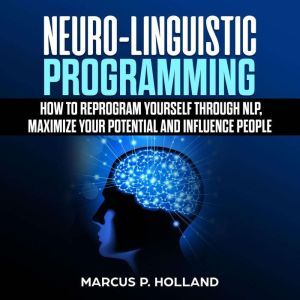 Neuro-Linguistic Programming: How to Reprogram Yourself Through NLP, Maximize Your Potential and Influence People, marcus p. holland
