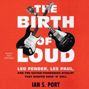 The Birth of Loud: Leo Fender, Les Paul, and the Guitar-Pioneering Rivalry That Shaped Rock 'n' Roll, Ian S. Port